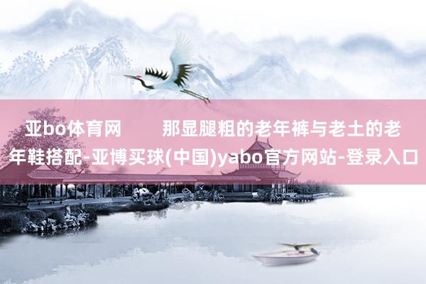 亚bo体育网        那显腿粗的老年裤与老土的老年鞋搭配-亚博买球(中国)yabo官方网站-登录入口