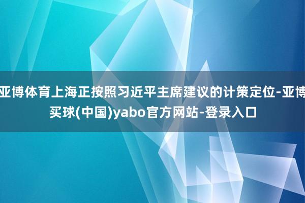 亚博体育上海正按照习近平主席建议的计策定位-亚博买球(中国)yabo官方网站-登录入口