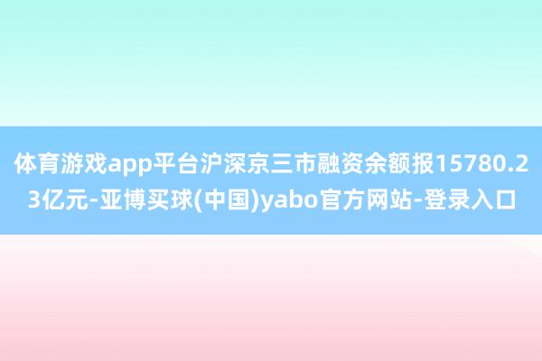 体育游戏app平台沪深京三市融资余额报15780.23亿元-亚博买球(中国)yabo官方网站-登录入口