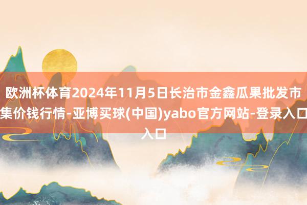 欧洲杯体育2024年11月5日长治市金鑫瓜果批发市集价钱行情-亚博买球(中国)yabo官方网站-登录入口