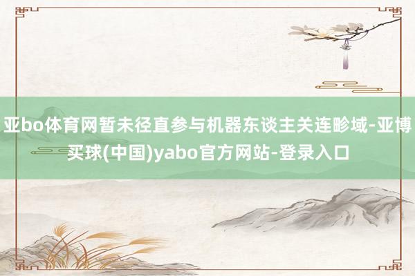 亚bo体育网暂未径直参与机器东谈主关连畛域-亚博买球(中国)yabo官方网站-登录入口