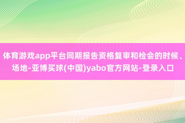 体育游戏app平台同期报告资格复审和检会的时候、场地-亚博买球(中国)yabo官方网站-登录入口