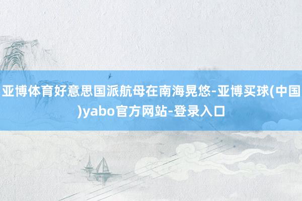 亚博体育好意思国派航母在南海晃悠-亚博买球(中国)yabo官方网站-登录入口