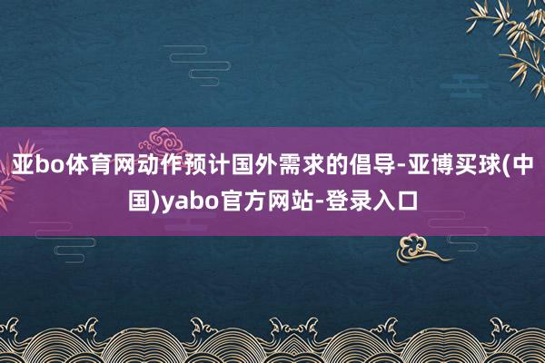 亚bo体育网动作预计国外需求的倡导-亚博买球(中国)yabo官方网站-登录入口