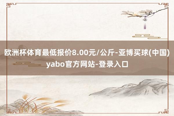 欧洲杯体育最低报价8.00元/公斤-亚博买球(中国)yabo官方网站-登录入口