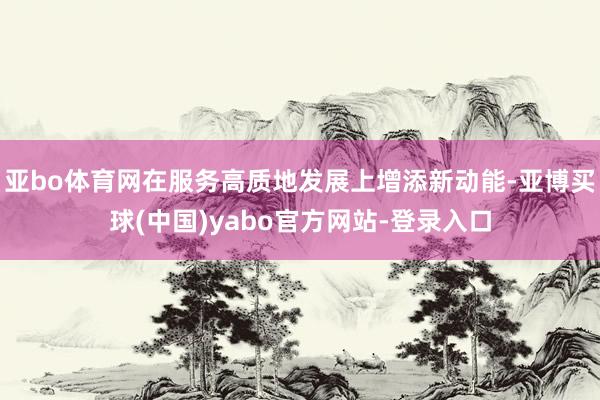 亚bo体育网在服务高质地发展上增添新动能-亚博买球(中国)yabo官方网站-登录入口