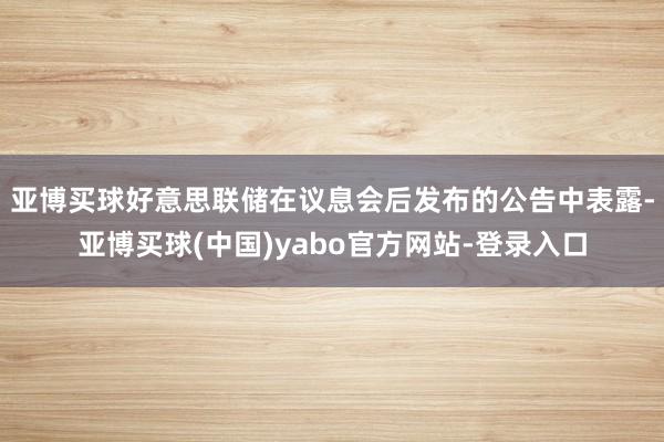 亚博买球　　好意思联储在议息会后发布的公告中表露-亚博买球(中国)yabo官方网站-登录入口