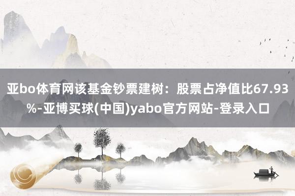亚bo体育网该基金钞票建树：股票占净值比67.93%-亚博买球(中国)yabo官方网站-登录入口