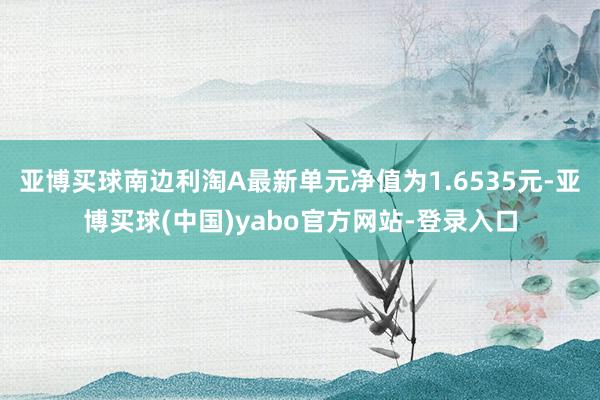 亚博买球南边利淘A最新单元净值为1.6535元-亚博买球(中国)yabo官方网站-登录入口