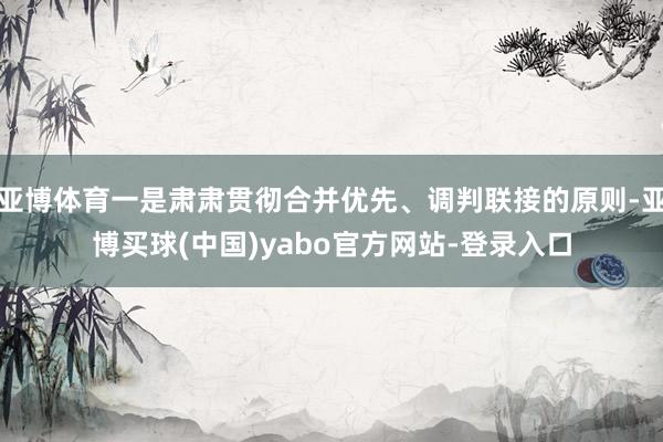 亚博体育一是肃肃贯彻合并优先、调判联接的原则-亚博买球(中国)yabo官方网站-登录入口