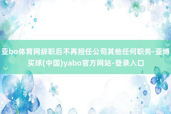 亚bo体育网辞职后不再担任公司其他任何职务-亚博买球(中国)yabo官方网站-登录入口