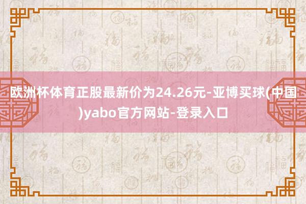 欧洲杯体育正股最新价为24.26元-亚博买球(中国)yabo官方网站-登录入口