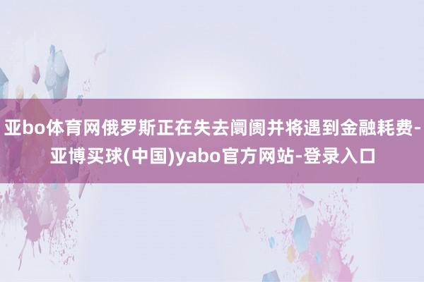 亚bo体育网俄罗斯正在失去阛阓并将遇到金融耗费-亚博买球(中国)yabo官方网站-登录入口