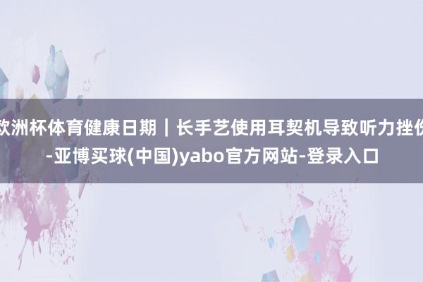 欧洲杯体育健康日期｜长手艺使用耳契机导致听力挫伤-亚博买球(中国)yabo官方网站-登录入口