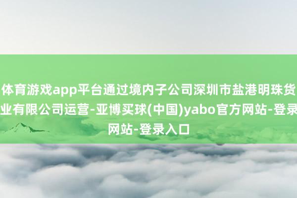 体育游戏app平台通过境内子公司深圳市盐港明珠货运实业有限公司运营-亚博买球(中国)yabo官方网站-登录入口