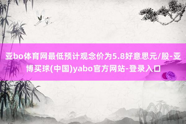 亚bo体育网最低预计观念价为5.8好意思元/股-亚博买球(中国)yabo官方网站-登录入口