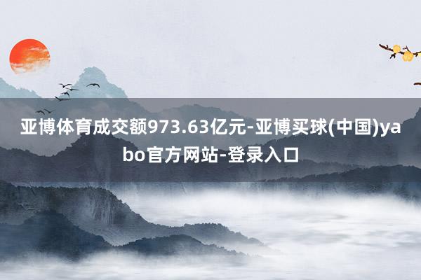 亚博体育成交额973.63亿元-亚博买球(中国)yabo官方网站-登录入口