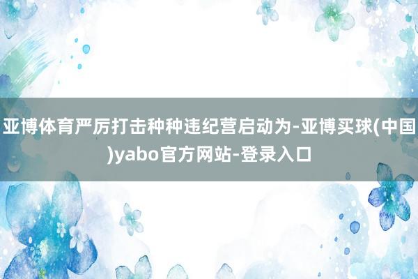 亚博体育严厉打击种种违纪营启动为-亚博买球(中国)yabo官方网站-登录入口
