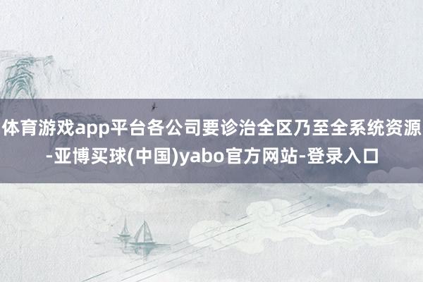 体育游戏app平台各公司要诊治全区乃至全系统资源-亚博买球(中国)yabo官方网站-登录入口