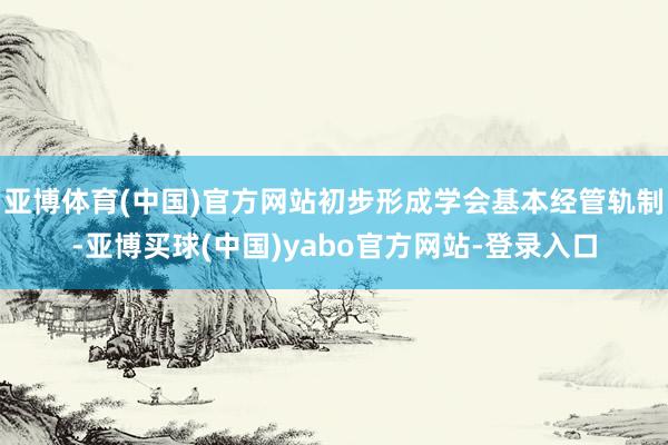 亚博体育(中国)官方网站初步形成学会基本经管轨制-亚博买球(中国)yabo官方网站-登录入口