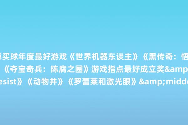亚博买球年度最好游戏《世界机器东谈主》《黑传奇：悟空》《怯夫牌》《绝地潜兵》《夺宝奇兵：陈腐之圈》游戏指点最好成立奖&middot;《1000 x Resist》《动物井》《罗蕾莱和激光眼》&middot;《Riven》&middot;《Thank Goodness You ’ re Here！》游戏蓄意最好成立奖《绝地潜兵 2》《UFO 50》年度网罗游戏《干事召唤：玄色