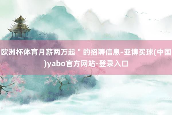 欧洲杯体育月薪两万起＂的招聘信息-亚博买球(中国)yabo官方网站-登录入口