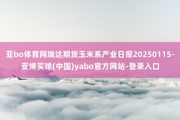 亚bo体育网瑞达期货玉米系产业日报20250115-亚博买球(中国)yabo官方网站-登录入口