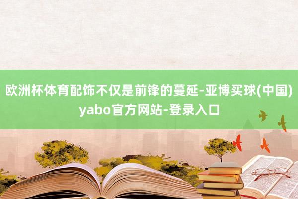 欧洲杯体育配饰不仅是前锋的蔓延-亚博买球(中国)yabo官方网站-登录入口
