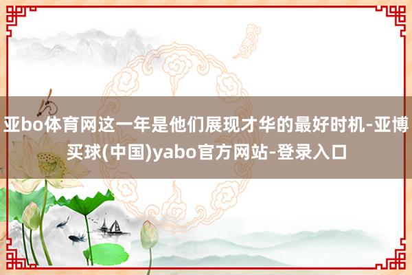亚bo体育网这一年是他们展现才华的最好时机-亚博买球(中国)yabo官方网站-登录入口