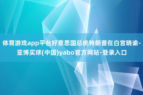 体育游戏app平台好意思国总统特朗普在白宫晓谕-亚博买球(中国)yabo官方网站-登录入口