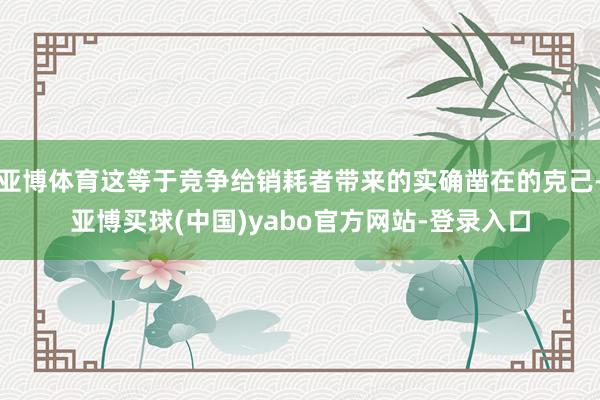 亚博体育这等于竞争给销耗者带来的实确凿在的克己-亚博买球(中国)yabo官方网站-登录入口