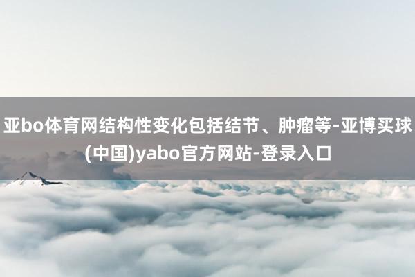 亚bo体育网结构性变化包括结节、肿瘤等-亚博买球(中国)yabo官方网站-登录入口