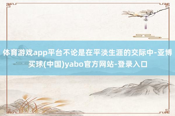 体育游戏app平台不论是在平淡生涯的交际中-亚博买球(中国)yabo官方网站-登录入口
