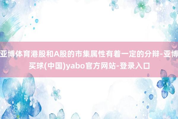 亚博体育港股和A股的市集属性有着一定的分辩-亚博买球(中国)yabo官方网站-登录入口