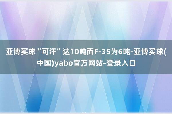 亚博买球“可汗”达10吨而F-35为6吨-亚博买球(中国)yabo官方网站-登录入口