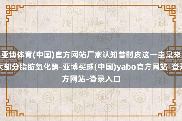 亚博体育(中国)官方网站厂家认知昔时皮这一圭臬来回除大部分脂肪氧化酶-亚博买球(中国)yabo官方网站-登录入口