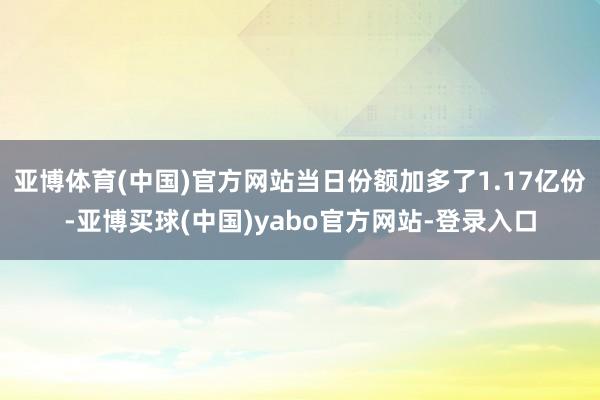 亚博体育(中国)官方网站当日份额加多了1.17亿份-亚博买球(中国)yabo官方网站-登录入口