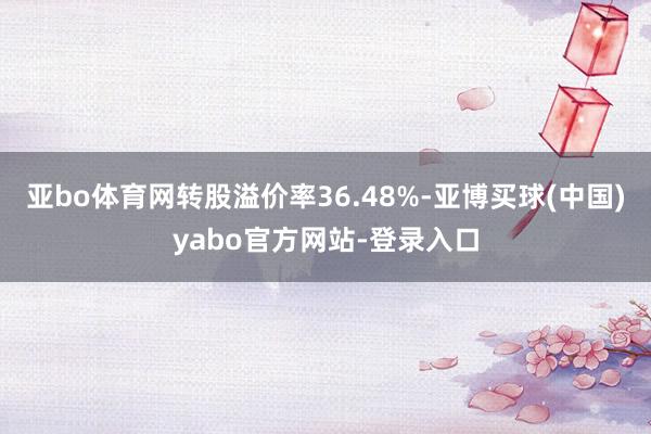 亚bo体育网转股溢价率36.48%-亚博买球(中国)yabo官方网站-登录入口
