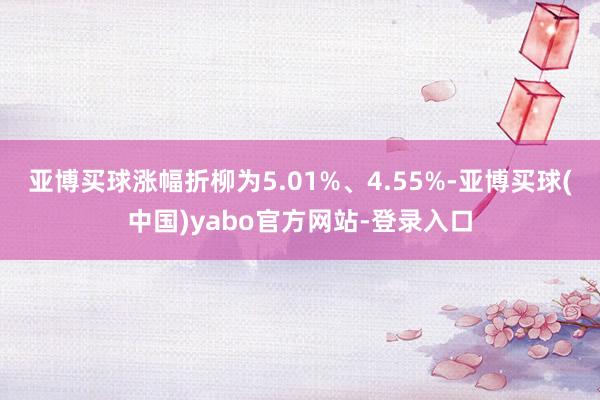 亚博买球涨幅折柳为5.01%、4.55%-亚博买球(中国)yabo官方网站-登录入口