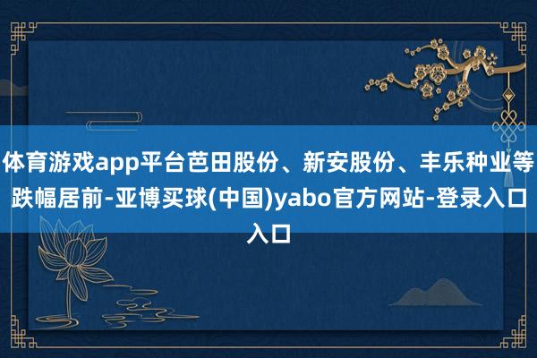 体育游戏app平台芭田股份、新安股份、丰乐种业等跌幅居前-亚博买球(中国)yabo官方网站-登录入口