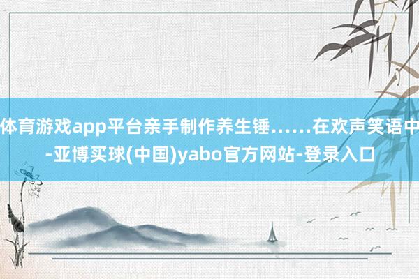 体育游戏app平台亲手制作养生锤……在欢声笑语中-亚博买球(中国)yabo官方网站-登录入口