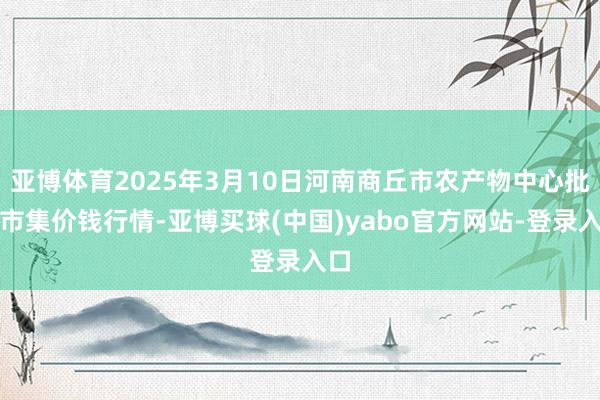 亚博体育2025年3月10日河南商丘市农产物中心批发市集价钱行情-亚博买球(中国)yabo官方网站-登录入口