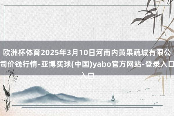 欧洲杯体育2025年3月10日河南内黄果蔬城有限公司价钱行情-亚博买球(中国)yabo官方网站-登录入口