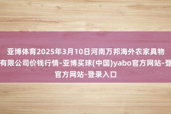 亚博体育2025年3月10日河南万邦海外农家具物流股份有限公司价钱行情-亚博买球(中国)yabo官方网站-登录入口