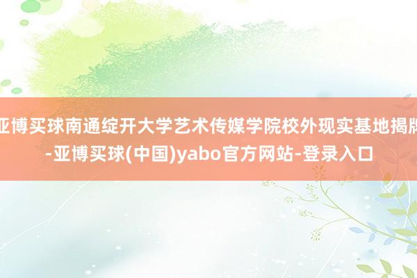 亚博买球南通绽开大学艺术传媒学院校外现实基地揭牌-亚博买球(中国)yabo官方网站-登录入口