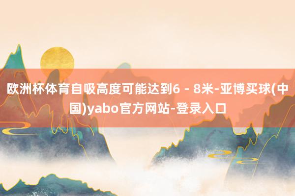欧洲杯体育自吸高度可能达到6 - 8米-亚博买球(中国)yabo官方网站-登录入口