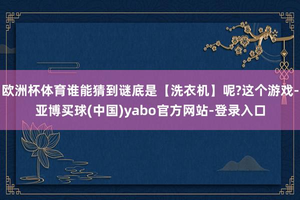 欧洲杯体育谁能猜到谜底是【洗衣机】呢?这个游戏-亚博买球(中国)yabo官方网站-登录入口