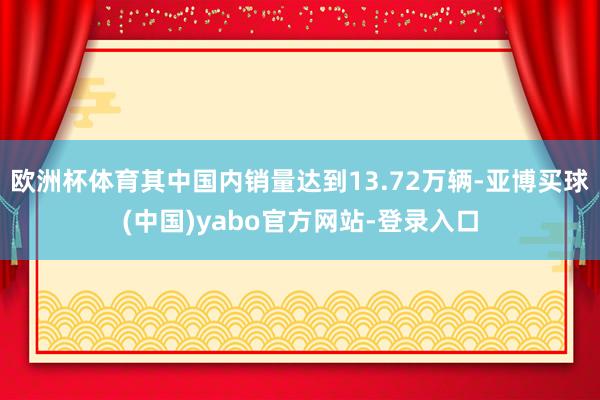 欧洲杯体育其中国内销量达到13.72万辆-亚博买球(中国)yabo官方网站-登录入口