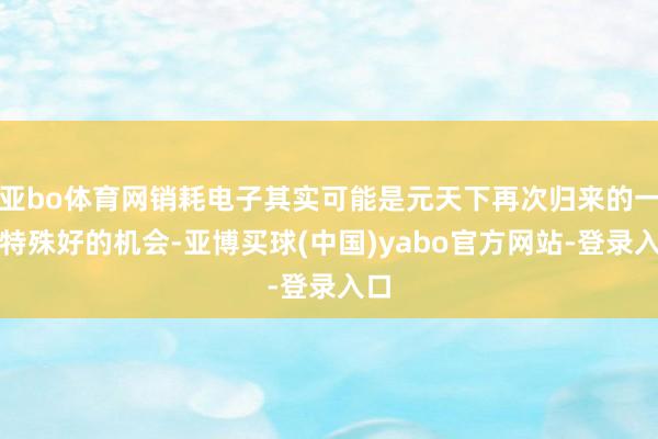 亚bo体育网销耗电子其实可能是元天下再次归来的一个特殊好的机会-亚博买球(中国)yabo官方网站-登录入口
