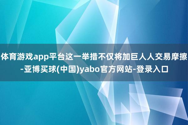 体育游戏app平台这一举措不仅将加巨人人交易摩擦-亚博买球(中国)yabo官方网站-登录入口